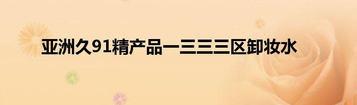 亚洲久91精产品一三三三区卸妆水