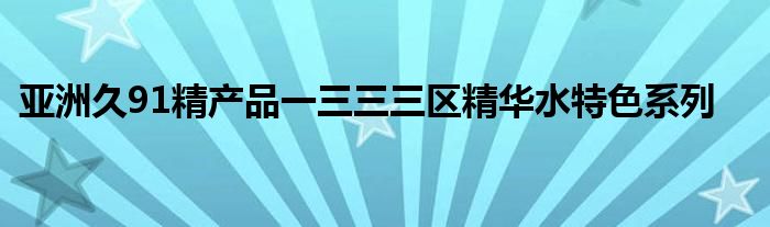 亚洲久91精产品一三三三区精华水特色系列